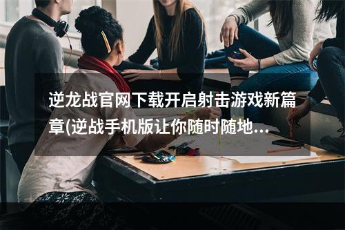 逆龙战官网下载开启射击游戏新篇章(逆战手机版让你随时随地享受射击游戏乐趣)