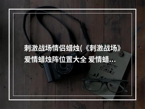 刺激战场情侣蜡烛(《刺激战场》爱情蜡烛阵位置大全 爱情蜡烛阵坐标汇总  )