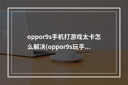 oppor9s手机打游戏太卡怎么解决(oppor9s玩手游卡)