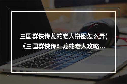 三国群侠传龙蛇老人拼图怎么弄(《三国群侠传》龙蛇老人攻略)