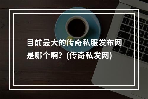 目前最大的传奇私服发布网是哪个啊？(传奇私发网)