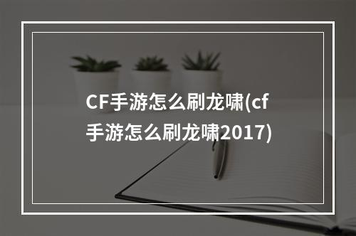 CF手游怎么刷龙啸(cf手游怎么刷龙啸2017)