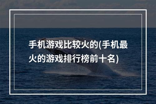 手机游戏比较火的(手机最火的游戏排行榜前十名)