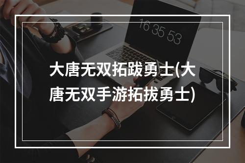 大唐无双拓跋勇士(大唐无双手游拓拔勇士)