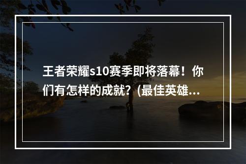 王者荣耀s10赛季即将落幕！你们有怎样的成就？(最佳英雄、最高段位)(王者荣耀s10赛季结束，下一个赛季预告！(更新内容、预计开启时间))