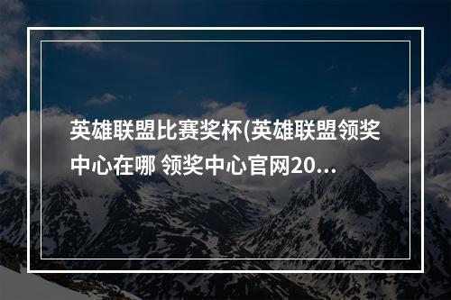 英雄联盟比赛奖杯(英雄联盟领奖中心在哪 领奖中心官网2021位置入口 英雄)