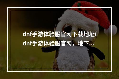 dnf手游体验服官网下载地址(dnf手游体验服官网，地下城体验服与官方)