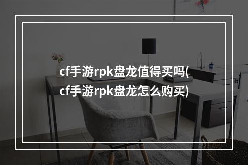 cf手游rpk盘龙值得买吗(cf手游rpk盘龙怎么购买)