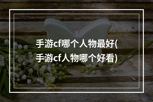 手游cf哪个人物最好(手游cf人物哪个好看)