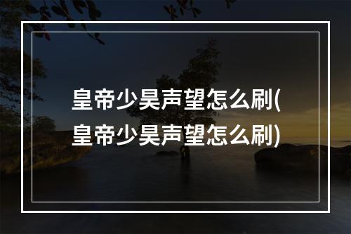 皇帝少昊声望怎么刷(皇帝少昊声望怎么刷)