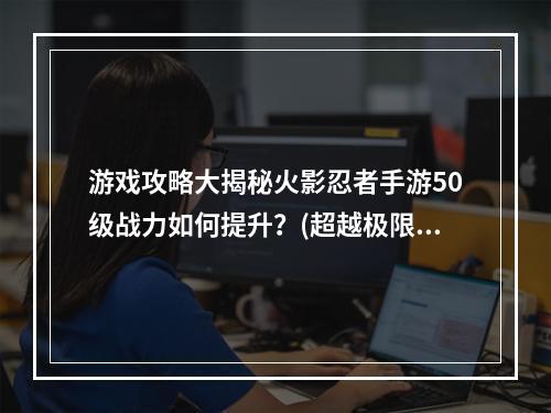 游戏攻略大揭秘火影忍者手游50级战力如何提升？(超越极限！火影忍者手游50级战力打造最强忍者！)