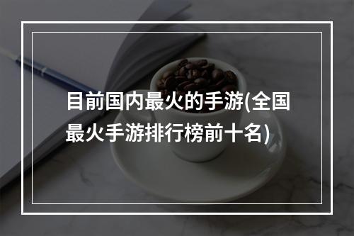 目前国内最火的手游(全国最火手游排行榜前十名)