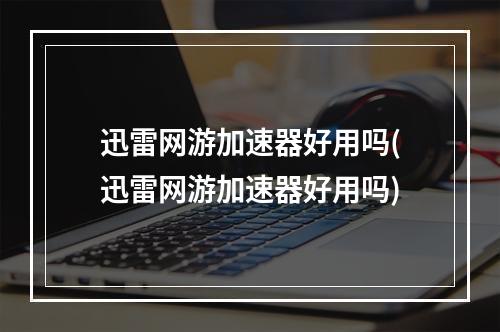 迅雷网游加速器好用吗(迅雷网游加速器好用吗)