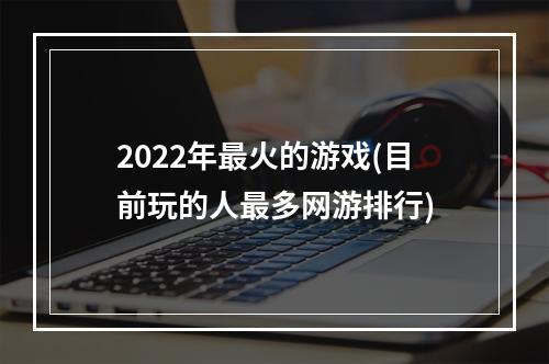 2022年最火的游戏(目前玩的人最多网游排行)