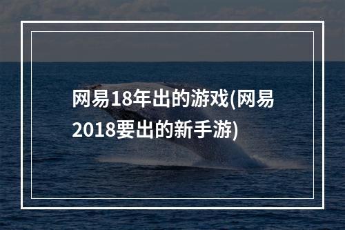 网易18年出的游戏(网易2018要出的新手游)