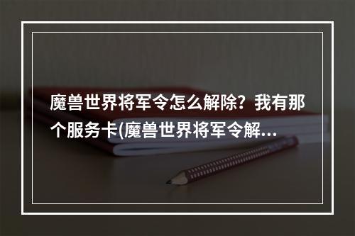 魔兽世界将军令怎么解除？我有那个服务卡(魔兽世界将军令解绑)