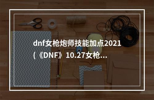 dnf女枪炮师技能加点2021(《DNF》10.27女枪炮技能重做介绍2022 )