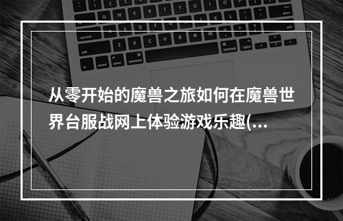 从零开始的魔兽之旅如何在魔兽世界台服战网上体验游戏乐趣(魔兽世界台服战网怎么下载)(找回童年记忆，尽情畅玩魔兽世界台服战网(魔兽世界台服战网怎么下载))