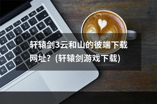 轩辕剑3云和山的彼端下载网址？(轩辕剑游戏下载)