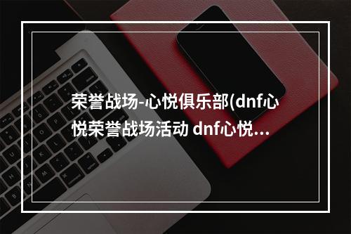 荣誉战场-心悦俱乐部(dnf心悦荣誉战场活动 dnf心悦荣誉战场活动地址)