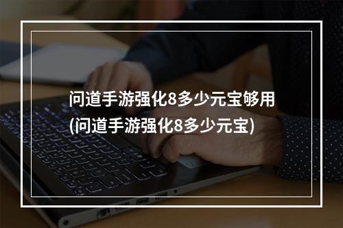 问道手游强化8多少元宝够用(问道手游强化8多少元宝)