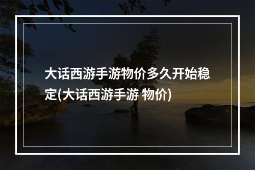 大话西游手游物价多久开始稳定(大话西游手游 物价)