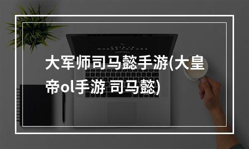 大军师司马懿手游(大皇帝ol手游 司马懿)