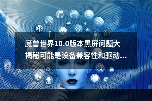 魔兽世界10.0版本黑屏问题大揭秘可能是设备兼容性和驱动问题导致的！(魔兽世界10.0版登录黑屏怎么办？这篇文章为你提供详细解决方法！ )