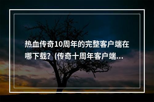 热血传奇10周年的完整客户端在哪下载？(传奇十周年客户端)