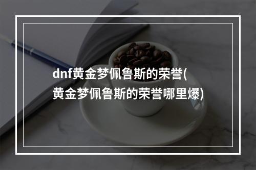 dnf黄金梦佩鲁斯的荣誉(黄金梦佩鲁斯的荣誉哪里爆)