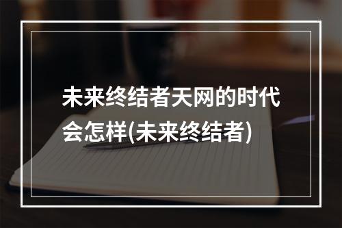 未来终结者天网的时代会怎样(未来终结者)