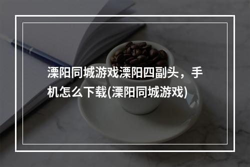 溧阳同城游戏溧阳四副头，手机怎么下载(溧阳同城游戏)