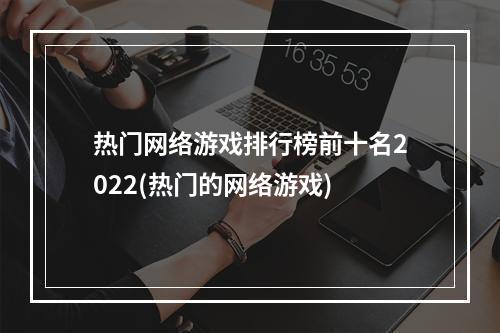 热门网络游戏排行榜前十名2022(热门的网络游戏)