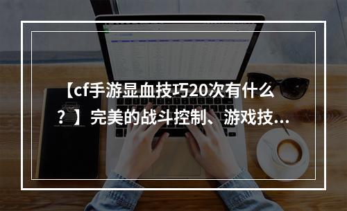 【cf手游显血技巧20次有什么？】完美的战斗控制、游戏技巧、敌我辨识