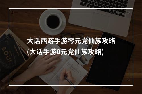 大话西游手游零元党仙族攻略(大话手游0元党仙族攻略)