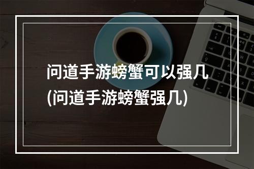 问道手游螃蟹可以强几(问道手游螃蟹强几)