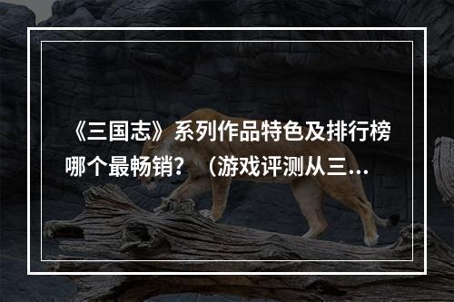 《三国志》系列作品特色及排行榜哪个最畅销？（游戏评测从三国志系列的特色到畅销排行榜）