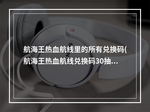 航海王热血航线里的所有兑换码(航海王热血航线兑换码30抽2022永久可用兑换码大全)