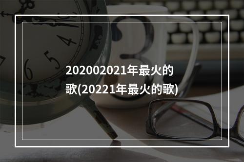 202002021年最火的歌(20221年最火的歌)