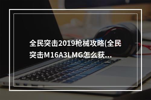 全民突击2019枪械攻略(全民突击M16A3LMG怎么获得m16a3lmg属性及获得方式介绍)