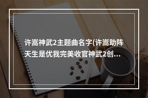 许嵩神武2主题曲名字(许嵩助阵天生是优我完美收官神武2创新明星代言人模式)