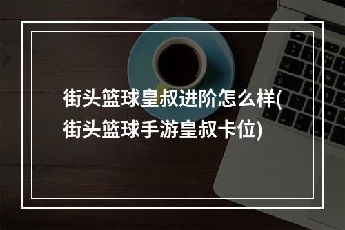 街头篮球皇叔进阶怎么样(街头篮球手游皇叔卡位)