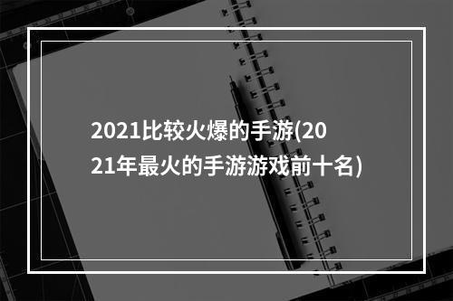 2021比较火爆的手游(2021年最火的手游游戏前十名)