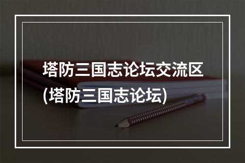 塔防三国志论坛交流区(塔防三国志论坛)