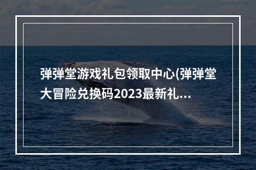 弹弹堂游戏礼包领取中心(弹弹堂大冒险兑换码2023最新礼包码领取)