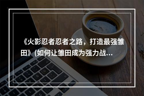 《火影忍者忍者之路，打造最强雏田》(如何让雏田成为强力战斗者)(《完美攻略，让你轻松拥有顶级忍者》(火影忍者忍者之路雏田如何快速获取))