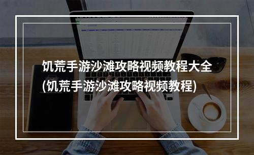 饥荒手游沙滩攻略视频教程大全(饥荒手游沙滩攻略视频教程)