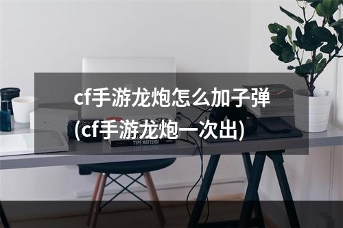 cf手游龙炮怎么加子弹(cf手游龙炮一次出)