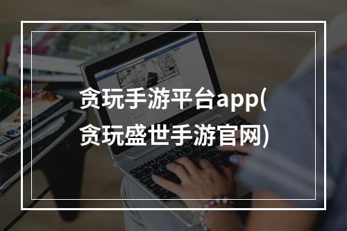 贪玩手游平台app(贪玩盛世手游官网)