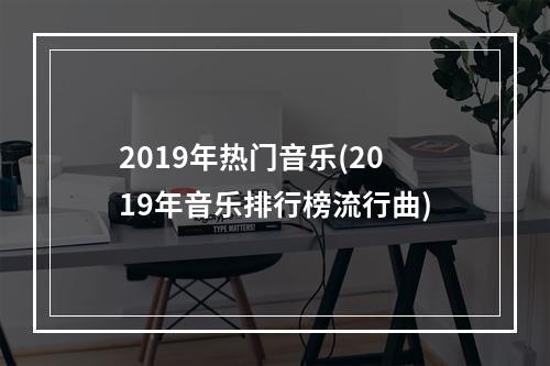 2019年热门音乐(2019年音乐排行榜流行曲)